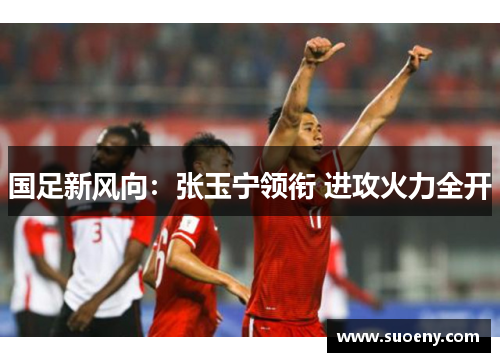 国足新风向：张玉宁领衔 进攻火力全开
